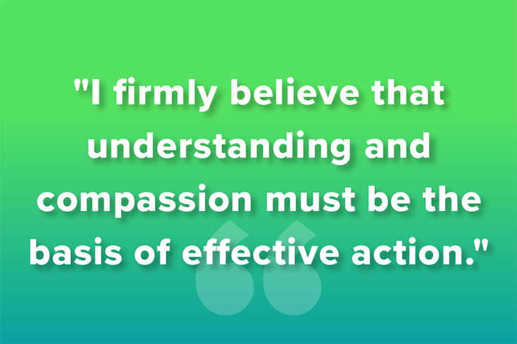 I firmly believe that understanding and compassion must be the basis of effective action