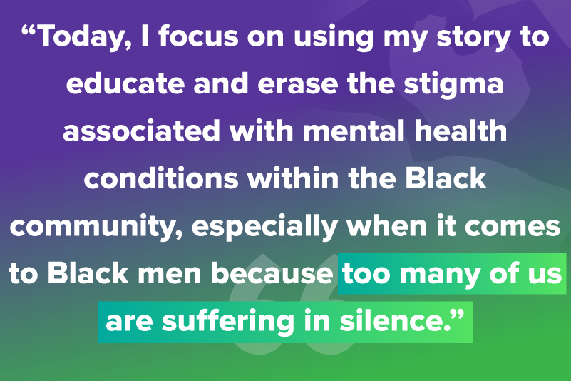 Today, I focus on using my story to educate and erase the stigma associated with mental health conditions within the Black community, especially when it comes to Black men because too many of us are suffering in silence.