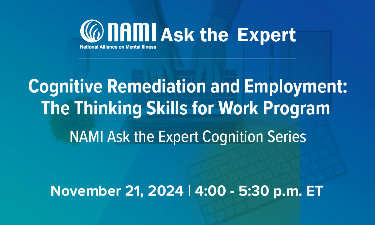 Cognitive Remediation and Employment: The Thinking Skills for Work Program. NAMI Ask the Expert Cognition Series. November 21, 2024, 4-5:30 pm