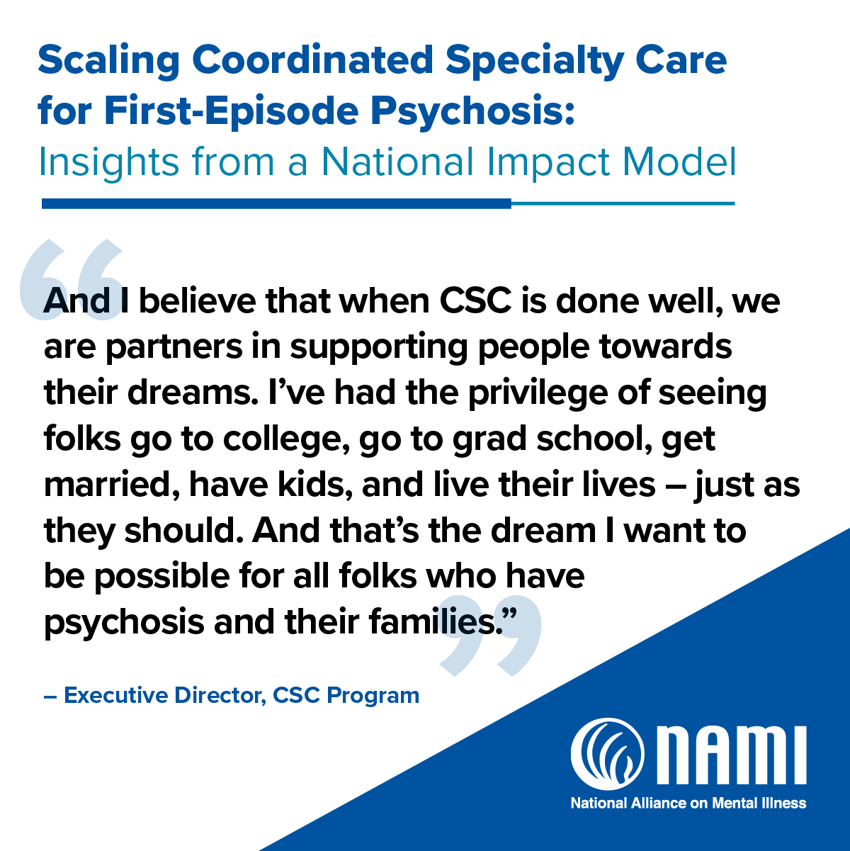 Scaling Coordinated Specialty Care for First-Episode Psychosis: Insights from a National Impact Model | 'And I believe when CSC is done well, we are partners in supporting people towards their dreams. I've had the privilege of seeing folks go to college, go to grad school, get married, have kids, and live their lives - just as they should. And that's the dream I want to be possible for all folks who have psychosis and their families.' - Executive Director, CSC Program