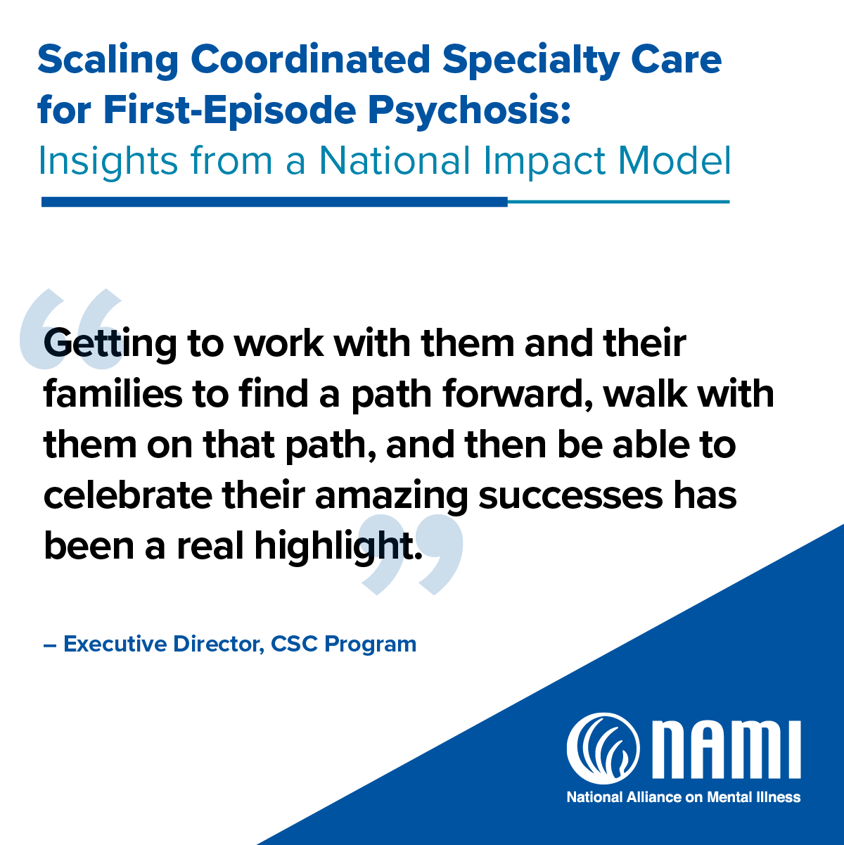 Scaling Coordinated Specialty Care for First-Episode Psychosis: Insights from a National Impact Model | 'No one brings you a casserole when your loved one gets diagnosed with a serious mental illness, the way they do when someone gets diagnosed with cancer. The family advocate that helped me while my brother was at [CSC program] told me this, and it has since stayed with me because it's so true. On the outside looking in - people don't really understand what's going on with you and your loved one.' - Sister, Caregiver, Family Peer Support Specialist