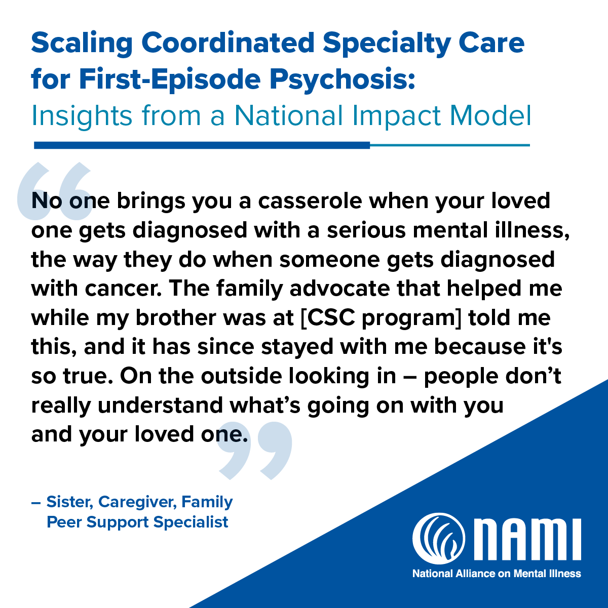 Scaling Coordinated Specialty Care for First-Episode Psychosis: Insights from a National Impact Model | 'No one brings you a casserole when your loved one gets diagnosed with a serious mental illness, the way they do when someone gets diagnosed with cancer. The family advocate that helped me while my brother was at [CSC program] told me this, and it has since stayed with me because it's so true. On the outside looking in - people don't really understand what's going on with you and your loved one.' - Sister, Caregiver, Family Peer Support Specialist