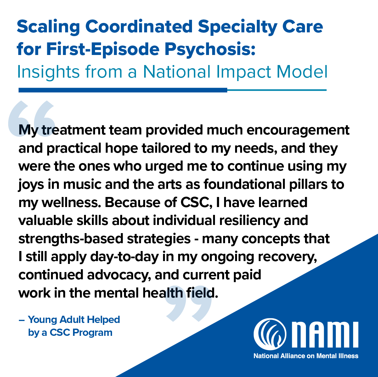 Scaling Coordinated Specialty Care for First-Episode Psychosis: Insights from a National Impact Model | 'My treatment team provided much encouragement and practical hope tailored to my needs, and they were the ones who urged me to continue using my joys in music and the arts as foundational pillars to my wellness. Because of CSC, I have learned valuable sills about individual resiliency and strengths-based strategies - many concepts that I still aplly day-to-day in my ongoing recovery, continued adovcacy, and current paid work in the mental health field.' -Young Adult helped by a CSC Program