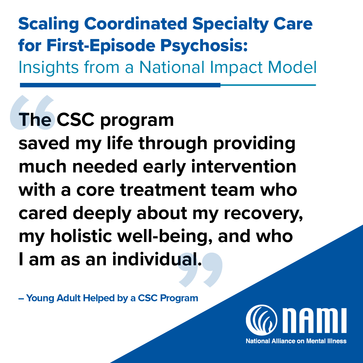 Scaling Coordinated Specialty Care for First-Episode Psychosis: Insights from a National Impact Model | 'And I believe when CSC is done well, we are partners in supporting people towards their dreams. I've had the privilege of seeing folks go to college, go to grad school, get married, have kids, and live their lives - just as they should. And that's the dream I want to be possible for all folks who have psychosis and their families.' - Executive Director, CSC Program