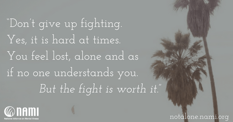 Don’t give up fighting. Yes, it is hard at times. You feel lost, alone and as if no one understands you. But the fight is worth it.